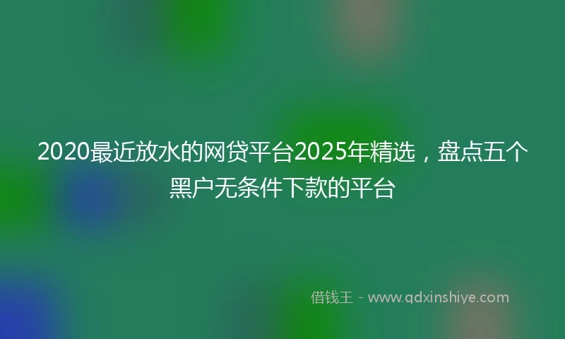 2020最近放水的网贷平台2025年精选，盘点五个黑户无条件下款的平台