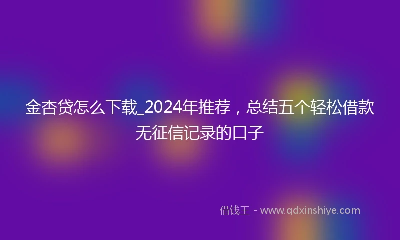 金杏贷怎么下载_2024年推荐，总结五个轻松借款无征信记录的口子