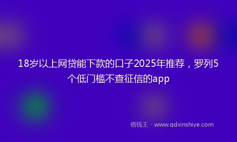 18岁以上网贷能下款的口子2025年推荐，罗列5个低门槛不查征信的app