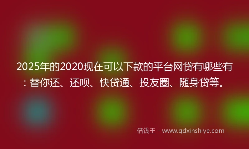 2025年的2020现在可以下款的平台网贷有哪些有：替你还、还呗、快贷通、投友圈、随身贷等。