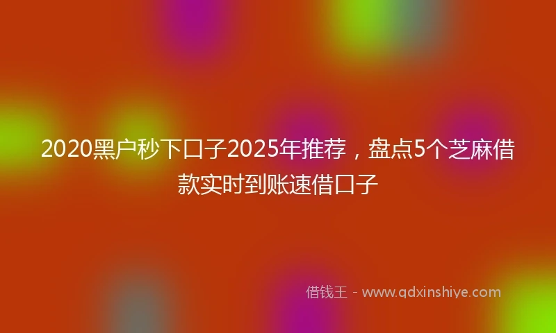 2020黑户秒下口子2025年推荐，盘点5个芝麻借款实时到账速借口子
