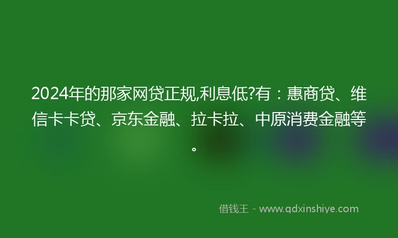 2024年的那家网贷正规,利息低?有：惠商贷、维信卡卡贷、京东金融、拉卡拉、中原消费金融等。
