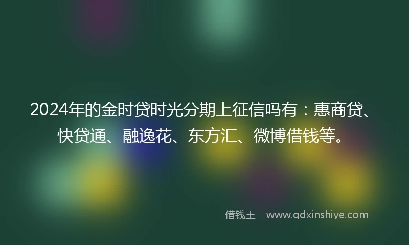 2024年的金时贷时光分期上征信吗有：惠商贷、快贷通、融逸花、东方汇、微博借钱等。