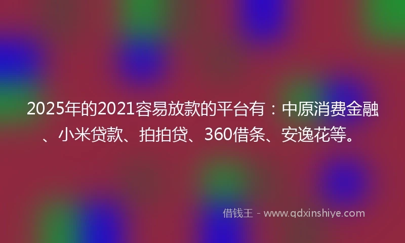 2025年的2021容易放款的平台有：中原消费金融、小米贷款、拍拍贷、360借条、安逸花等。