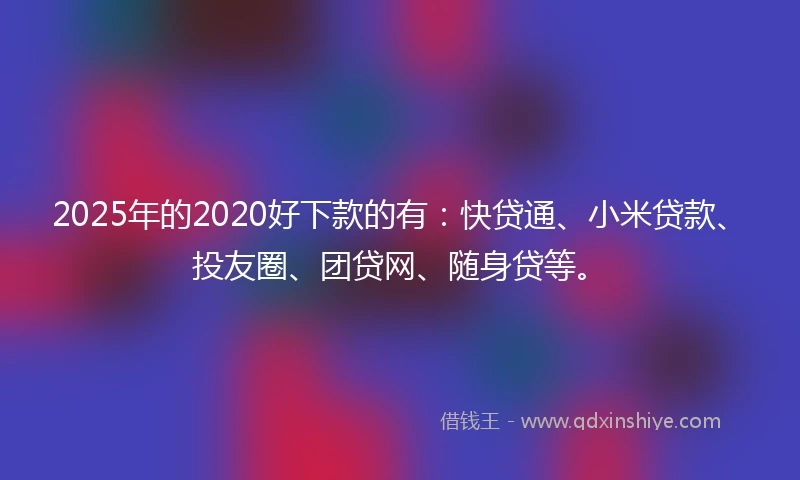 2025年的2020好下款的有：快贷通、小米贷款、投友圈、团贷网、随身贷等。