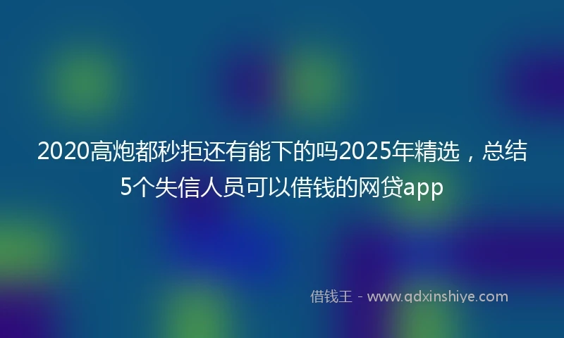 2020高炮都秒拒还有能下的吗2025年精选，总结5个失信人员可以借钱的网贷app