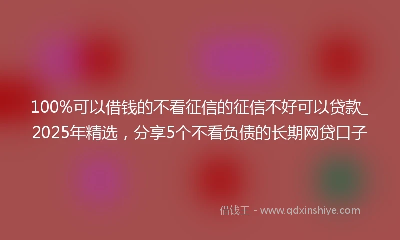 100%可以借钱的不看征信的征信不好可以贷款_2025年精选，分享5个不看负债的长期网贷口子