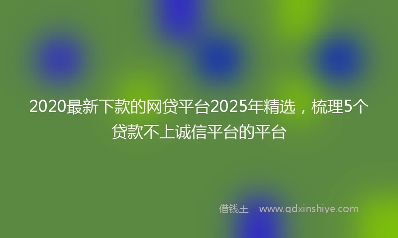 2020最新下款的网贷平台2025年精选，梳理5个贷款不上诚信平台的平台