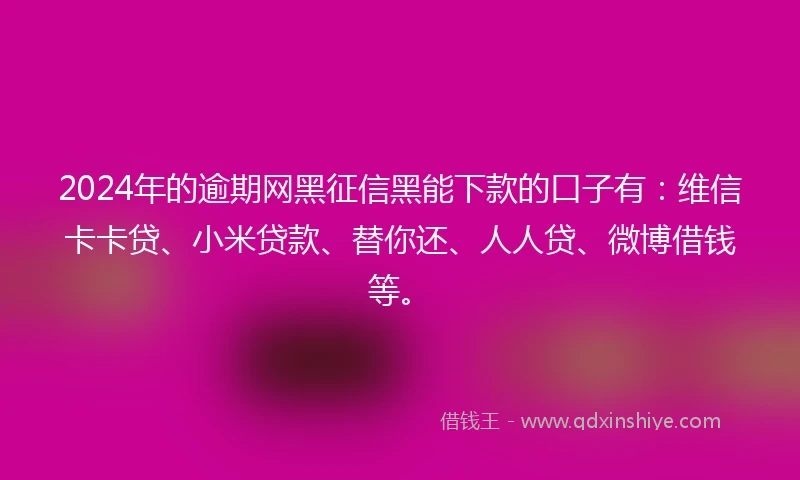 2024年的逾期网黑征信黑能下款的口子有：维信卡卡贷、小米贷款、替你还、人人贷、微博借钱等。