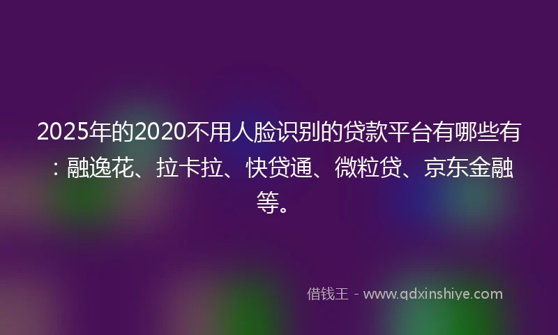 2025年的2020不用人脸识别的贷款平台有哪些有：融逸花、拉卡拉、快贷通、微粒贷、京东金融等。