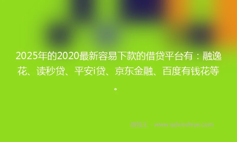 2025年的2020最新容易下款的借贷平台有：融逸花、读秒贷、平安i贷、京东金融、百度有钱花等。