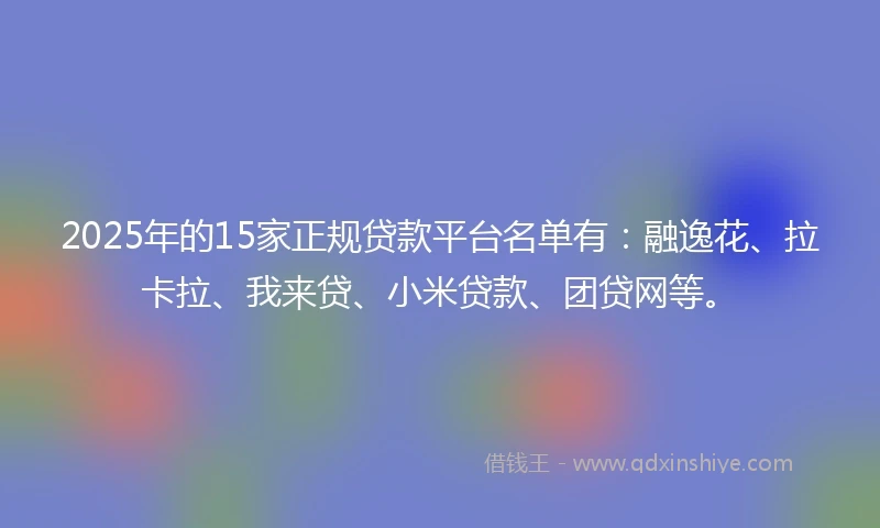 2025年的15家正规贷款平台名单有：融逸花、拉卡拉、我来贷、小米贷款、团贷网等。