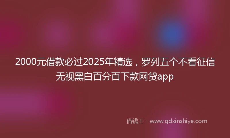 2000元借款必过2025年精选，罗列五个不看征信无视黑白百分百下款网贷app