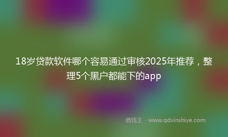 18岁贷款软件哪个容易通过审核2025年推荐，整理5个黑户都能下的app