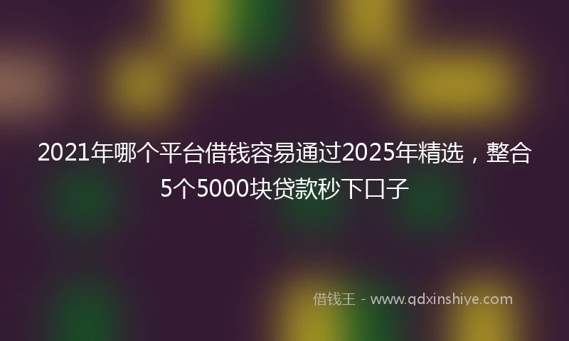 2021年哪个平台借钱容易通过2025年精选，整合5个5000块贷款秒下口子
