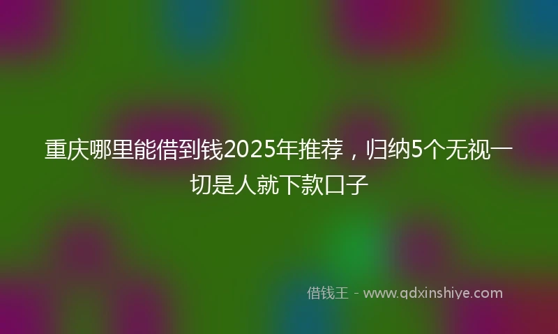 重庆哪里能借到钱2025年推荐，归纳5个无视一切是人就下款口子