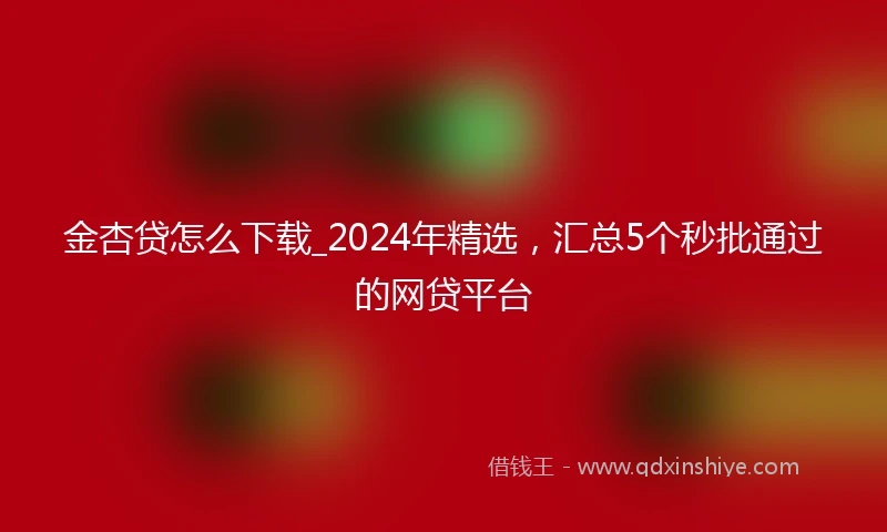 金杏贷怎么下载_2024年精选，汇总5个秒批通过的网贷平台