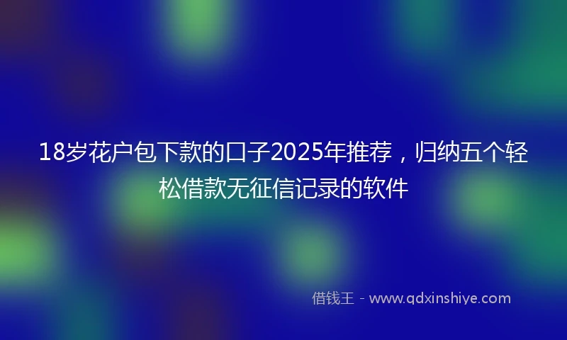 18岁花户包下款的口子2025年推荐，归纳五个轻松借款无征信记录的软件