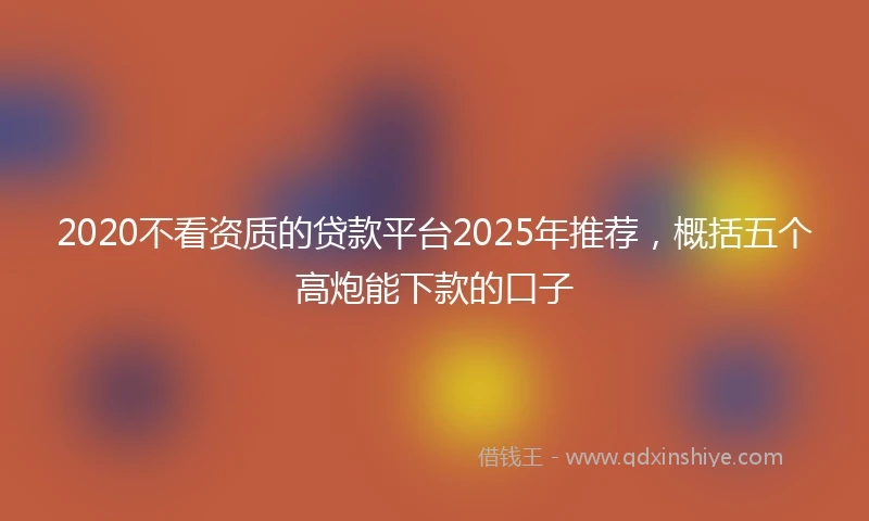 2020不看资质的贷款平台2025年推荐，概括五个高炮能下款的口子