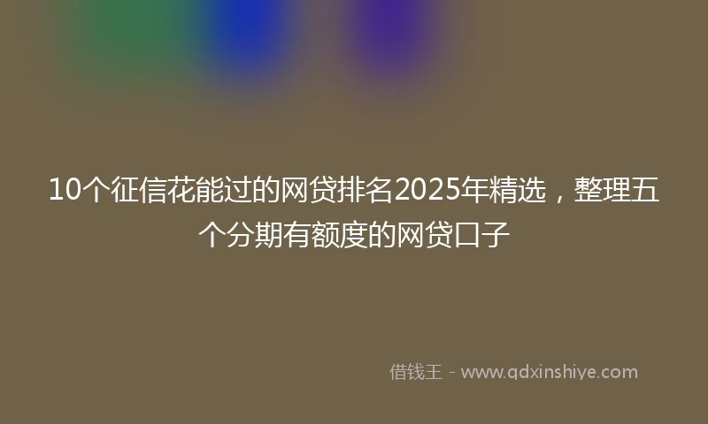 10个征信花能过的网贷排名2025年精选，整理五个分期有额度的网贷口子