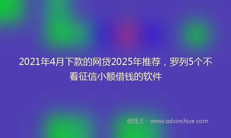 2021年4月下款的网贷2025年推荐，罗列5个不看征信小额借钱的软件