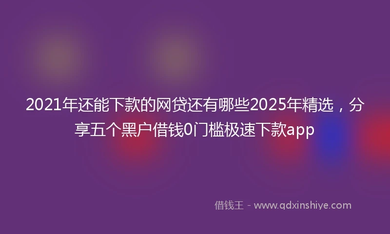 2021年还能下款的网贷还有哪些2025年精选，分享五个黑户借钱0门槛极速下款app