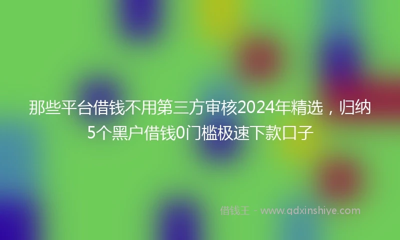 那些平台借钱不用第三方审核2024年精选，归纳5个黑户借钱0门槛极速下款口子