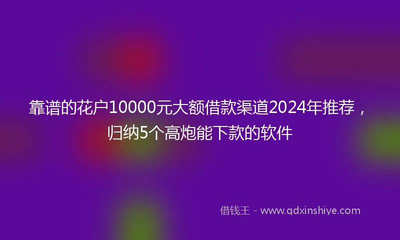 靠谱的花户10000元大额借款渠道2024年推荐，归纳5个高炮能下款的软件
