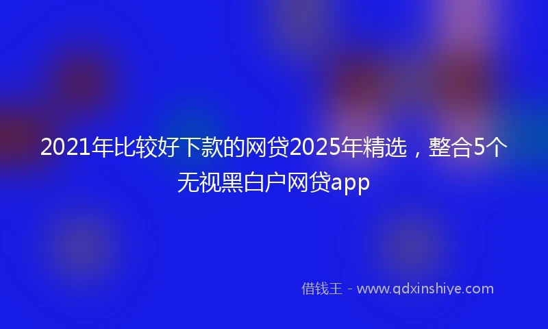 2021年比较好下款的网贷2025年精选，整合5个无视黑白户网贷app