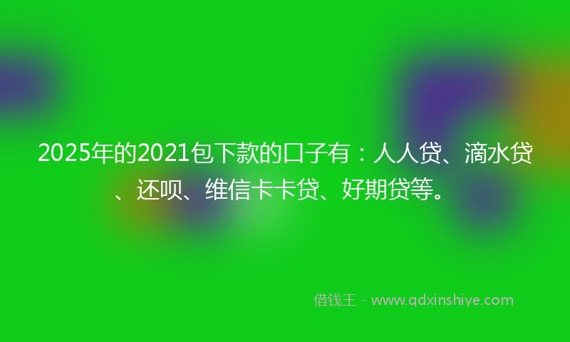 2025年的2021包下款的口子有：人人贷、滴水贷、还呗、维信卡卡贷、好期贷等。