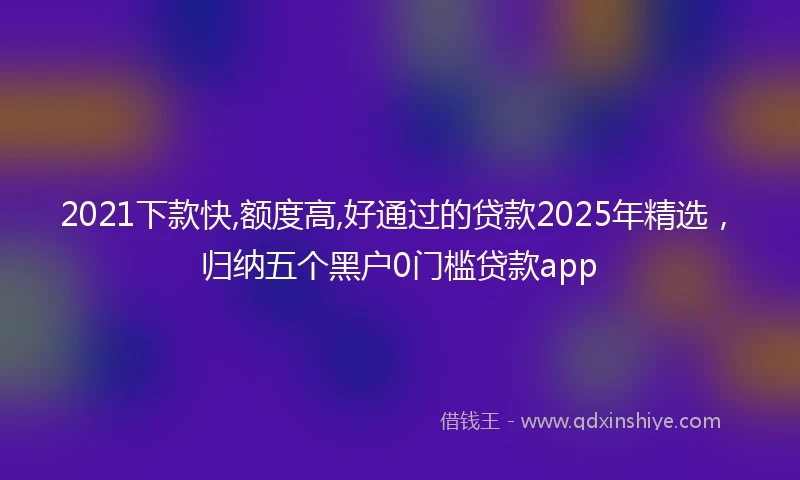 2021下款快,额度高,好通过的贷款2025年精选，归纳五个黑户0门槛贷款app