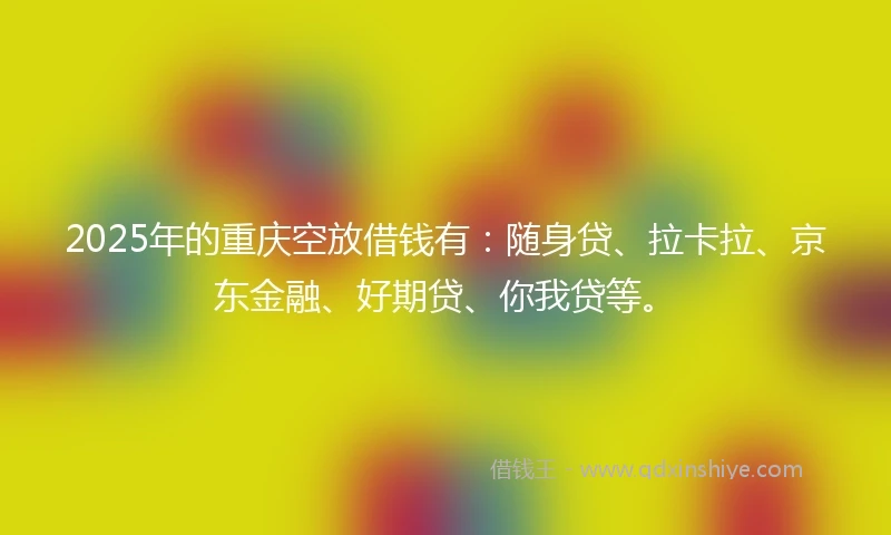 2025年的重庆空放借钱有：随身贷、拉卡拉、京东金融、好期贷、你我贷等。