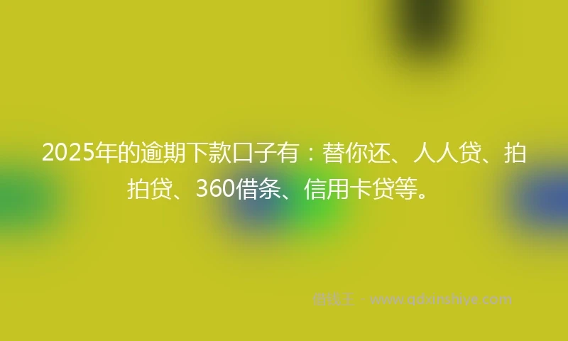 2025年的逾期下款口子有：替你还、人人贷、拍拍贷、360借条、信用卡贷等。