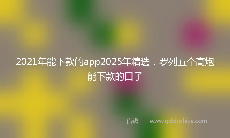 2021年能下款的app2025年精选，罗列五个高炮能下款的口子