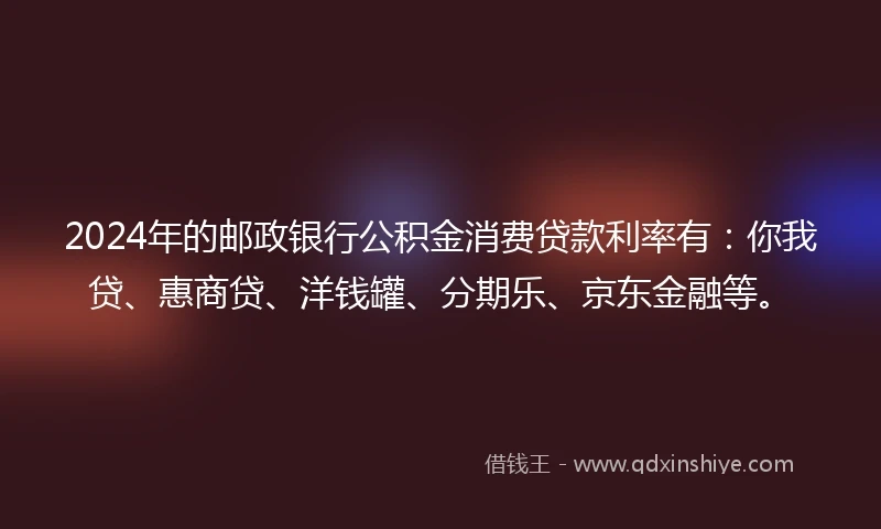 2024年的邮政银行公积金消费贷款利率有：你我贷、惠商贷、洋钱罐、分期乐、京东金融等。