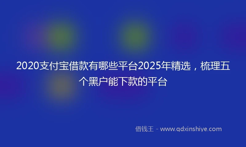 2020支付宝借款有哪些平台2025年精选，梳理五个黑户能下款的平台
