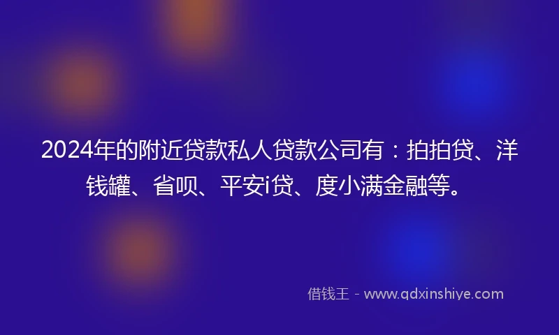 2024年的附近贷款私人贷款公司有：拍拍贷、洋钱罐、省呗、平安i贷、度小满金融等。