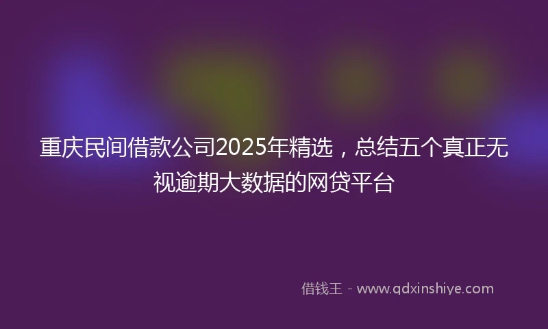 重庆民间借款公司2025年精选，总结五个真正无视逾期大数据的网贷平台