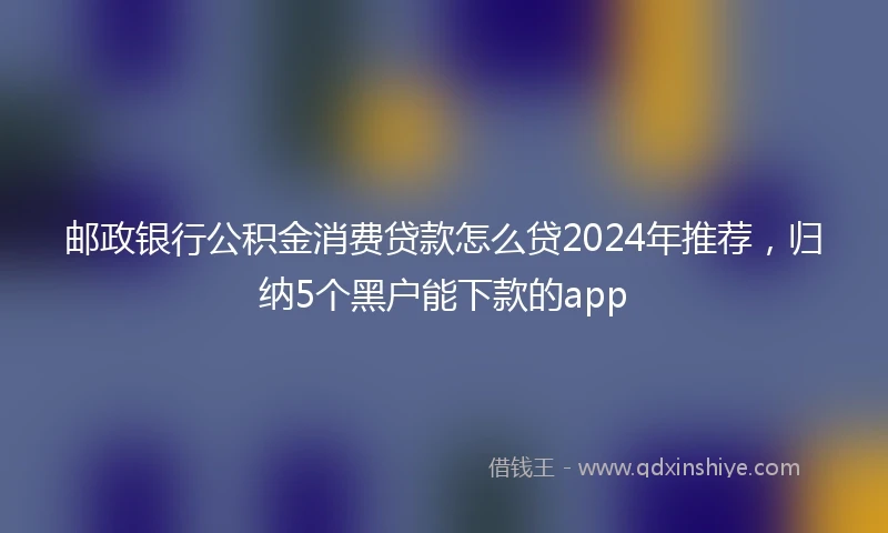 邮政银行公积金消费贷款怎么贷2024年推荐，归纳5个黑户能下款的app