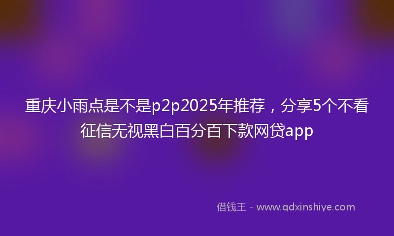 重庆小雨点是不是p2p2025年推荐，分享5个不看征信无视黑白百分百下款网贷app