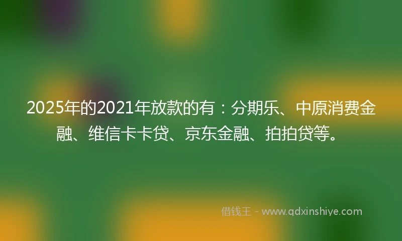 2025年的2021年放款的有：分期乐、中原消费金融、维信卡卡贷、京东金融、拍拍贷等。