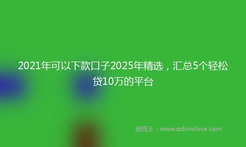 2021年可以下款口子2025年精选，汇总5个轻松贷10万的平台
