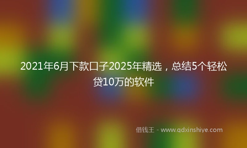 2021年6月下款口子2025年精选，总结5个轻松贷10万的软件