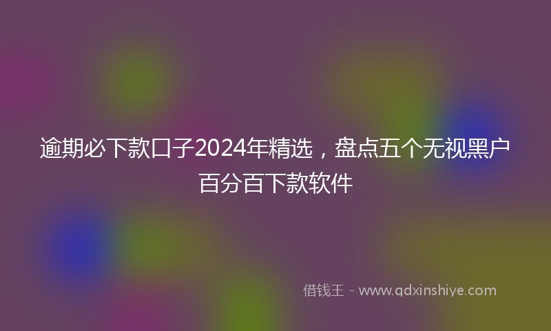 逾期必下款口子2024年精选，盘点五个无视黑户百分百下款软件
