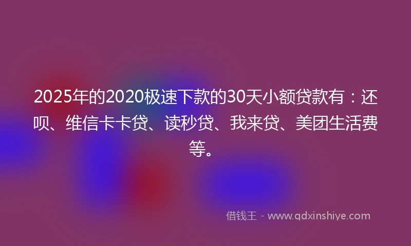 2025年的2020极速下款的30天小额贷款有：还呗、维信卡卡贷、读秒贷、我来贷、美团生活费等。