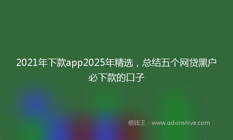 2021年下款app2025年精选，总结五个网贷黑户必下款的口子