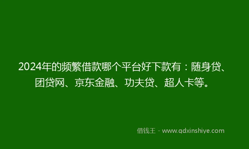 2024年的频繁借款哪个平台好下款有：随身贷、团贷网、京东金融、功夫贷、超人卡等。