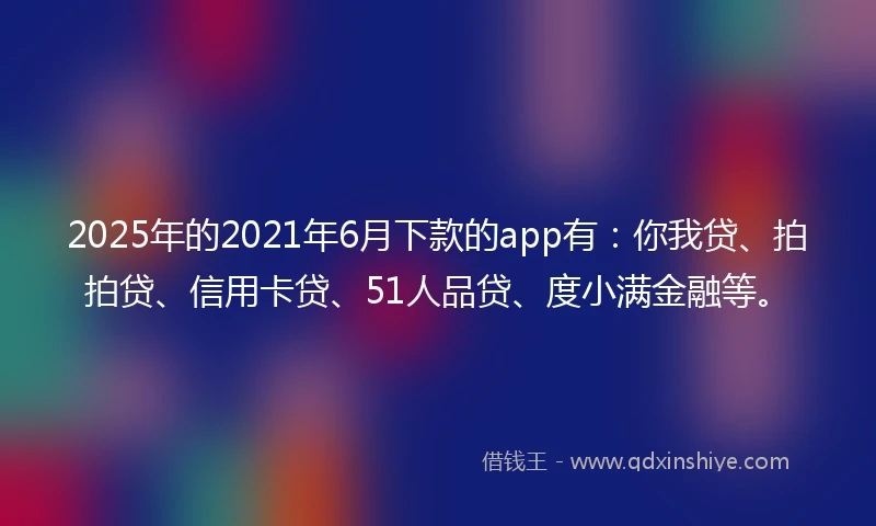 2025年的2021年6月下款的app有：你我贷、拍拍贷、信用卡贷、51人品贷、度小满金融等。