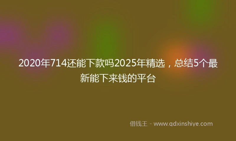2020年714还能下款吗2025年精选，总结5个最新能下来钱的平台