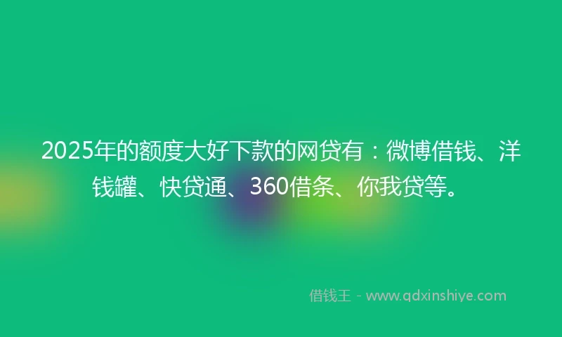 2025年的额度大好下款的网贷有：微博借钱、洋钱罐、快贷通、360借条、你我贷等。